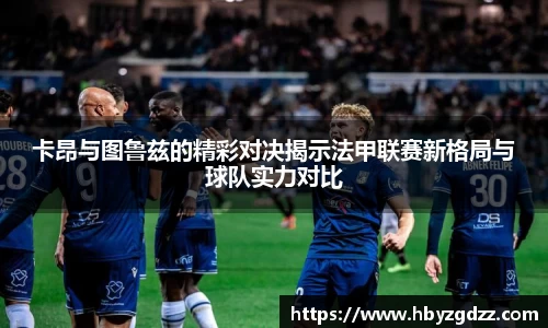卡昂与图鲁兹的精彩对决揭示法甲联赛新格局与球队实力对比